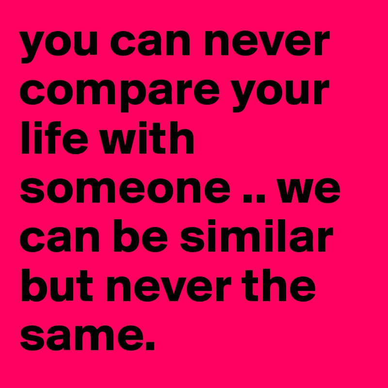 you can never compare your life with someone .. we can be similar but never the same.
