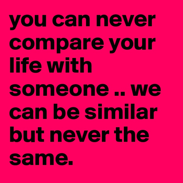 you can never compare your life with someone .. we can be similar but never the same.