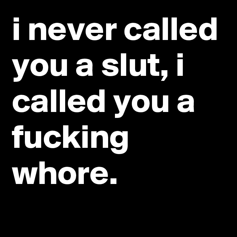 i never called you a slut, i called you a fucking whore.