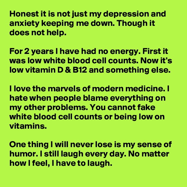 Honest it is not just my depression and anxiety keeping me down. Though it does not help.

For 2 years I have had no energy. First it was low white blood cell counts. Now it's low vitamin D & B12 and something else.

I love the marvels of modern medicine. I hate when people blame everything on my other problems. You cannot fake white blood cell counts or being low on vitamins.

One thing I will never lose is my sense of humor. I still laugh every day. No matter how I feel, I have to laugh.
