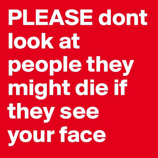 PLEASE dont look at people they might die if they see your face