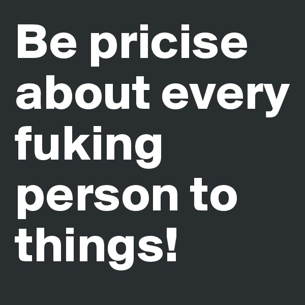 Be pricise about every fuking person to things!