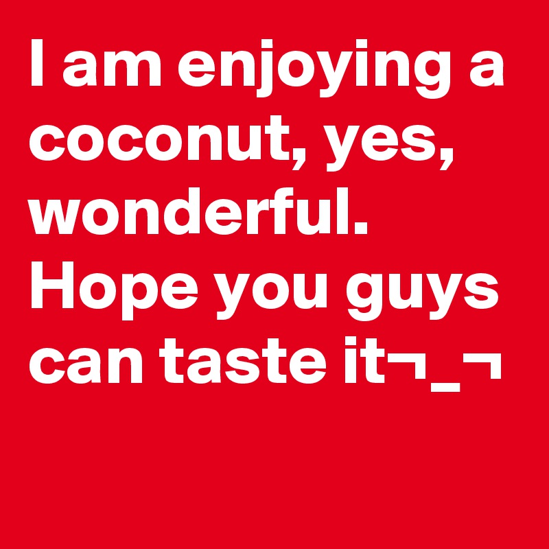 I am enjoying a coconut, yes, wonderful.
Hope you guys can taste it¬_¬