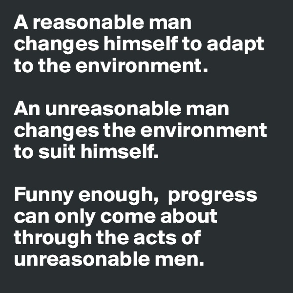 A reasonable man changes himself to adapt to the environment.

An unreasonable man changes the environment to suit himself.

Funny enough,  progress can only come about through the acts of unreasonable men.