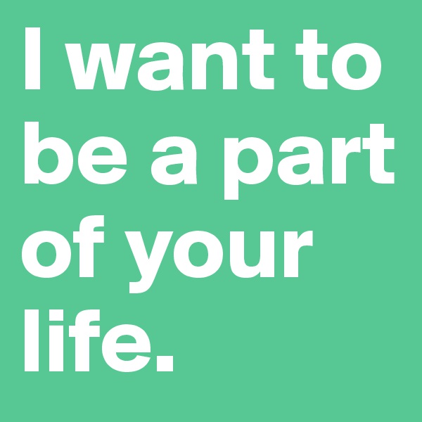 I want to be a part of your life. 