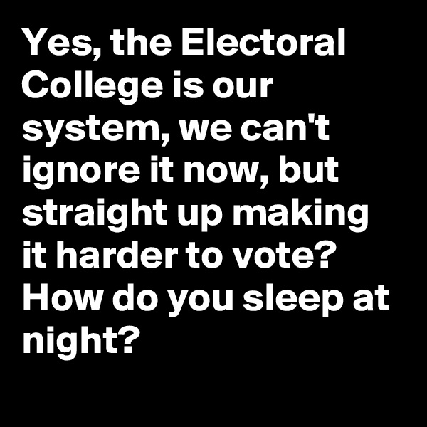 Yes, the Electoral College is our system, we can't ignore it now, but straight up making it harder to vote? How do you sleep at night?