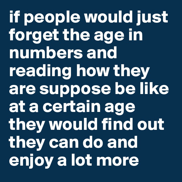if people would just forget the age in numbers and reading how they are suppose be like at a certain age they would find out they can do and enjoy a lot more 