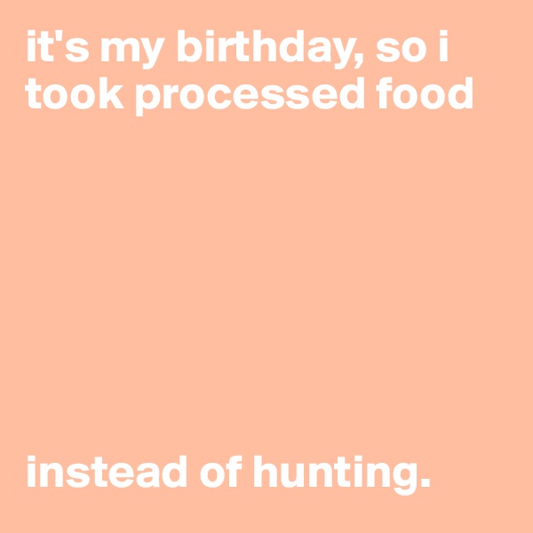 it's my birthday, so i took processed food







instead of hunting. 