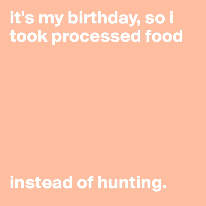 it's my birthday, so i took processed food







instead of hunting. 