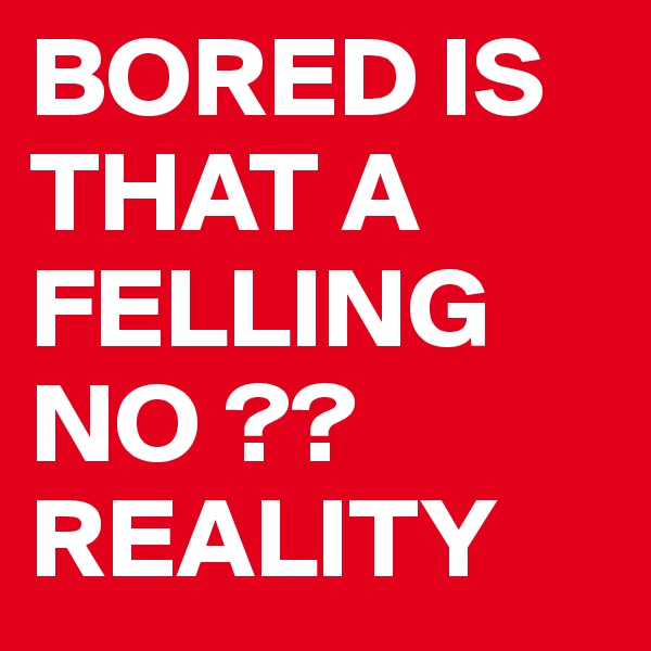 BORED IS THAT A FELLING NO ?? REALITY 