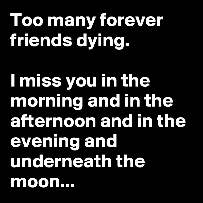 Too many forever friends dying. 

I miss you in the morning and in the afternoon and in the evening and underneath the moon...