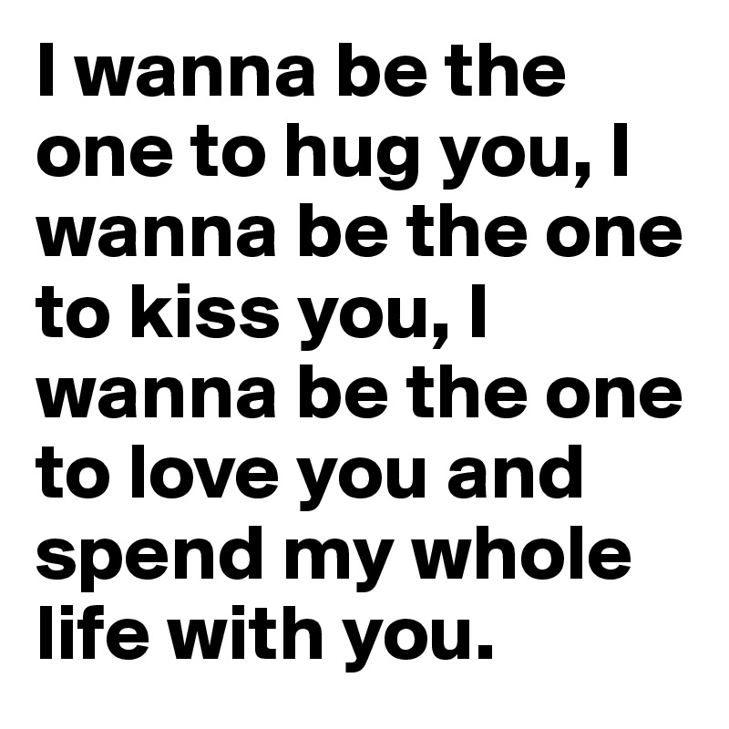 I wanna be the one to hug you, I wanna be the one to kiss you, I wanna be the one to love you and spend my whole life with you.