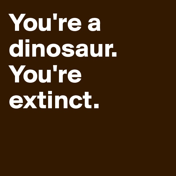 You're a dinosaur. You're extinct. 

