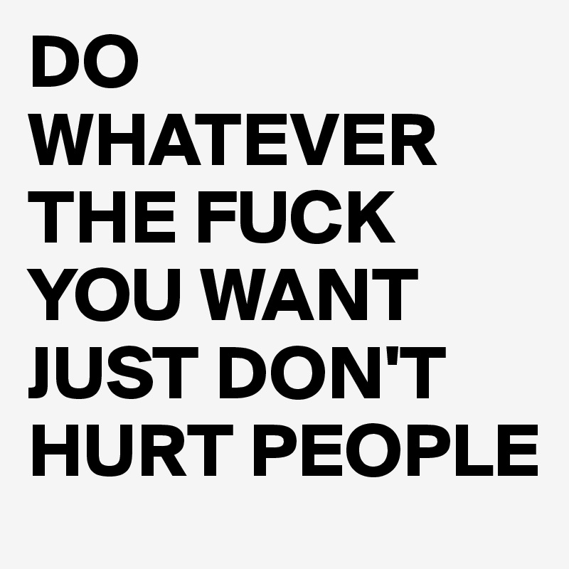 DO WHATEVER THE FUCK YOU WANT JUST DON'T HURT PEOPLE
