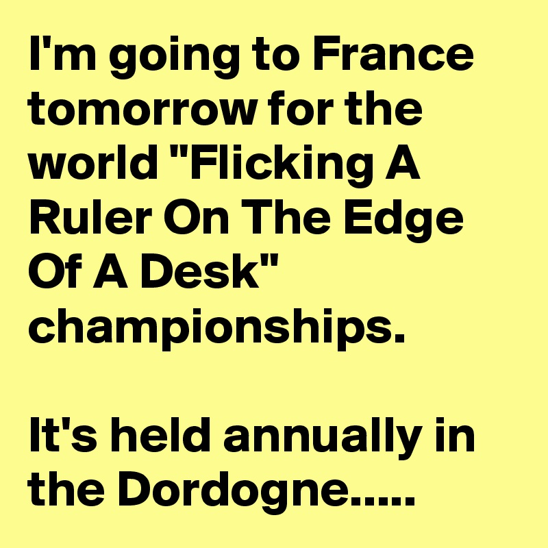 I'm going to France tomorrow for the world "Flicking A Ruler On The Edge Of A Desk" championships.

It's held annually in the Dordogne.....