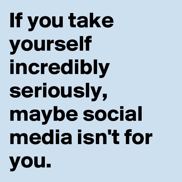 If you take yourself incredibly seriously, maybe social media isn't for you.