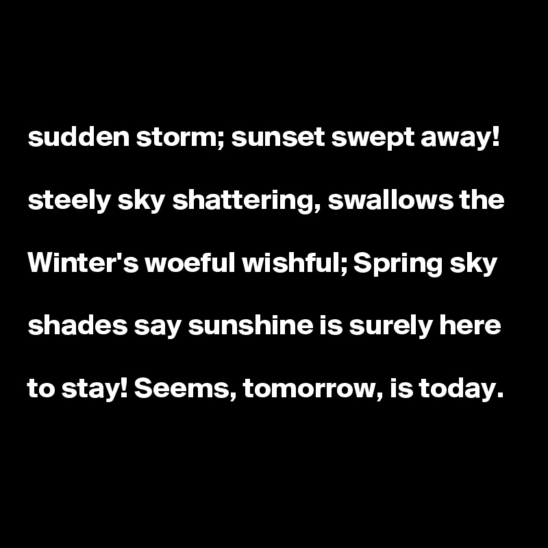 


sudden storm; sunset swept away!

steely sky shattering, swallows the

Winter's woeful wishful; Spring sky

shades say sunshine is surely here

to stay! Seems, tomorrow, is today. 

