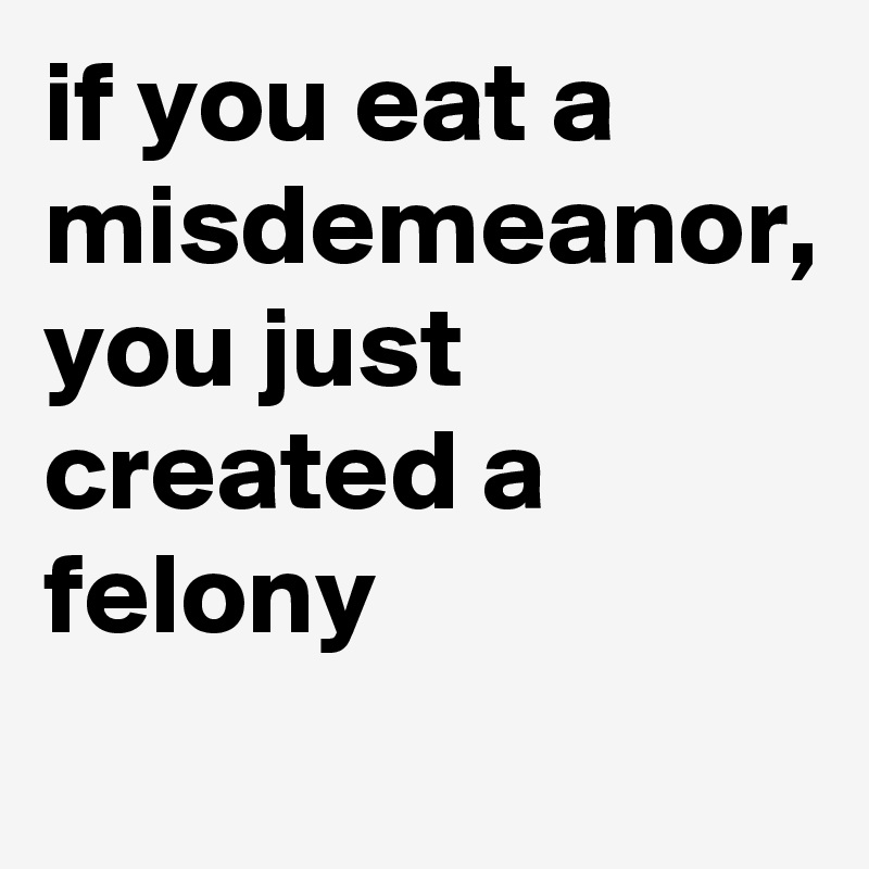 if you eat a misdemeanor, you just created a felony