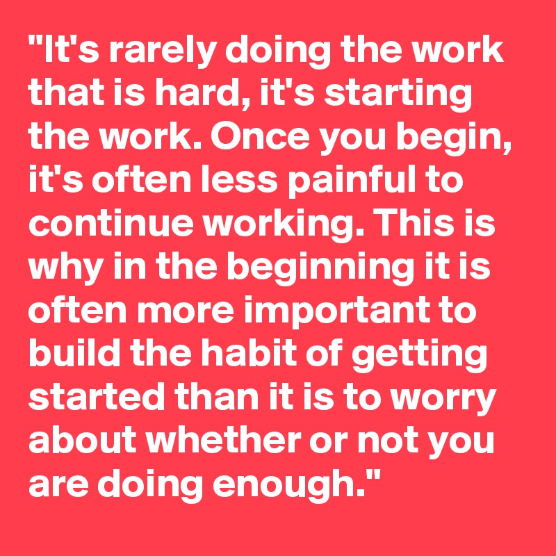 "It's rarely doing the work that is hard, it's starting the work. Once you begin, it's often less painful to continue working. This is why in the beginning it is often more important to build the habit of getting started than it is to worry about whether or not you are doing enough."
