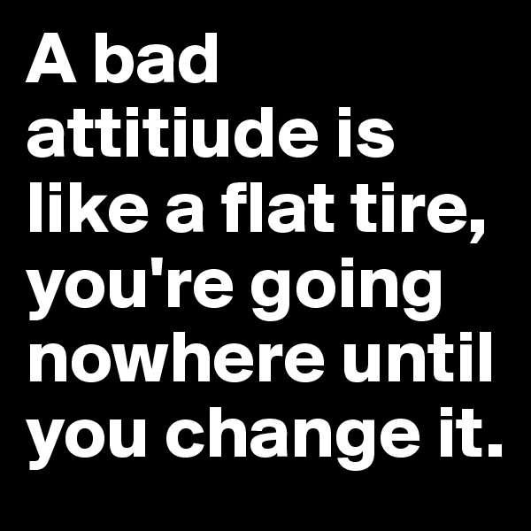 A bad attitiude is like a flat tire, you're going nowhere until you change it.