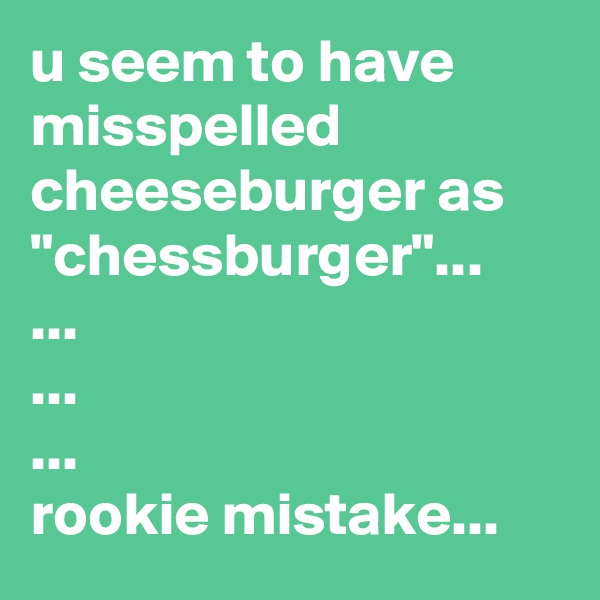 u seem to have misspelled cheeseburger as "chessburger"...
...
...
...
rookie mistake...
