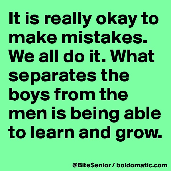 It is really okay to make mistakes. We all do it. What separates the boys from the men is being able to learn and grow.