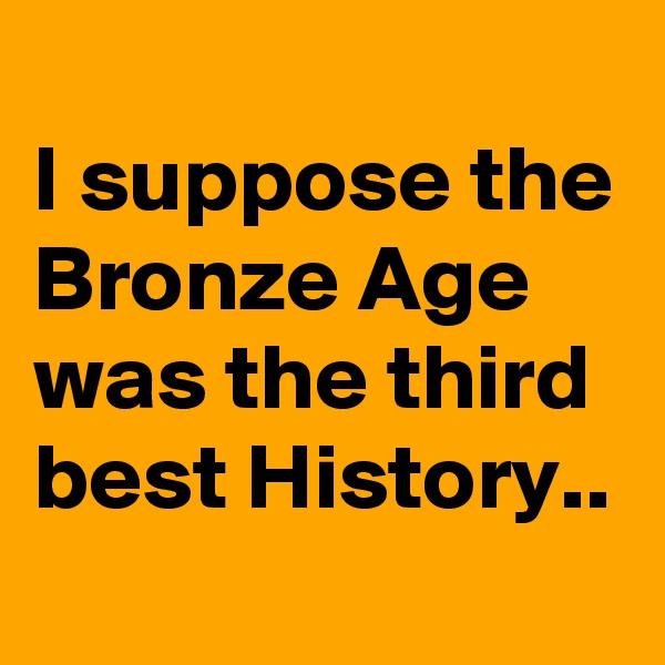 
I suppose the Bronze Age was the third best History..