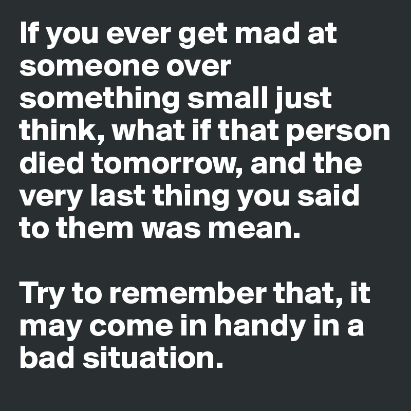 If you ever get mad at someone over something small just think, what if that person died tomorrow, and the very last thing you said to them was mean.

Try to remember that, it may come in handy in a bad situation. 