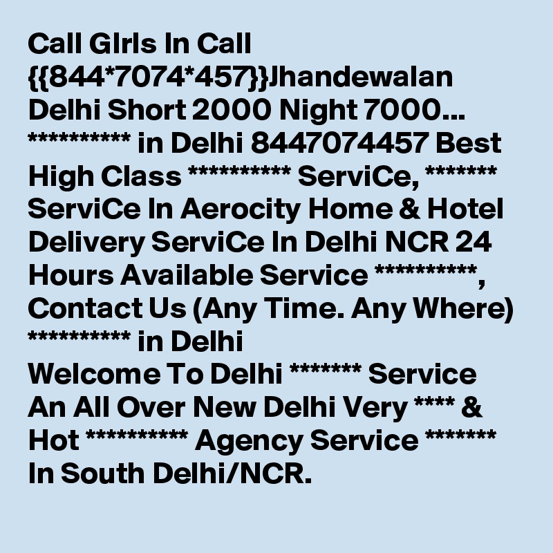 Call GIrls In Call {{844*7074*457}}Jhandewalan Delhi Short 2000 Night 7000...
********** in Delhi 8447074457 Best High Class ********** ServiCe, ******* ServiCe In Aerocity Home & Hotel Delivery ServiCe In Delhi NCR 24 Hours Available Service **********, Contact Us (Any Time. Any Where) ********** in Delhi
Welcome To Delhi ******* Service  An All Over New Delhi Very **** & Hot ********** Agency Service ******* In South Delhi/NCR.
