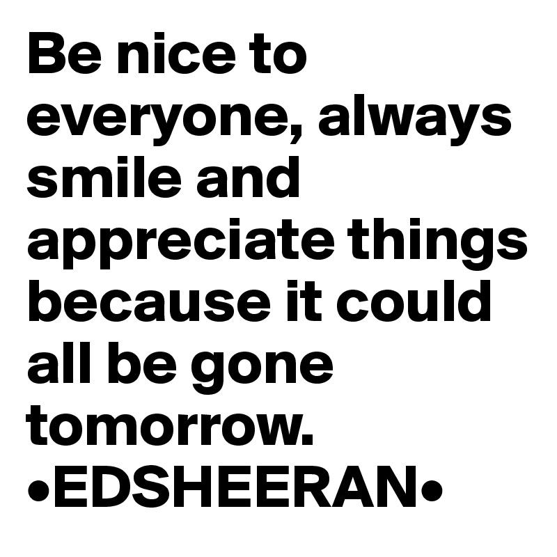 Be nice to everyone, always smile and appreciate things because it could all be gone tomorrow.          •EDSHEERAN•
