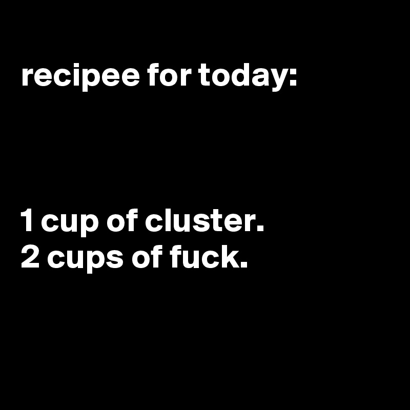 
recipee for today:



1 cup of cluster.
2 cups of fuck.


