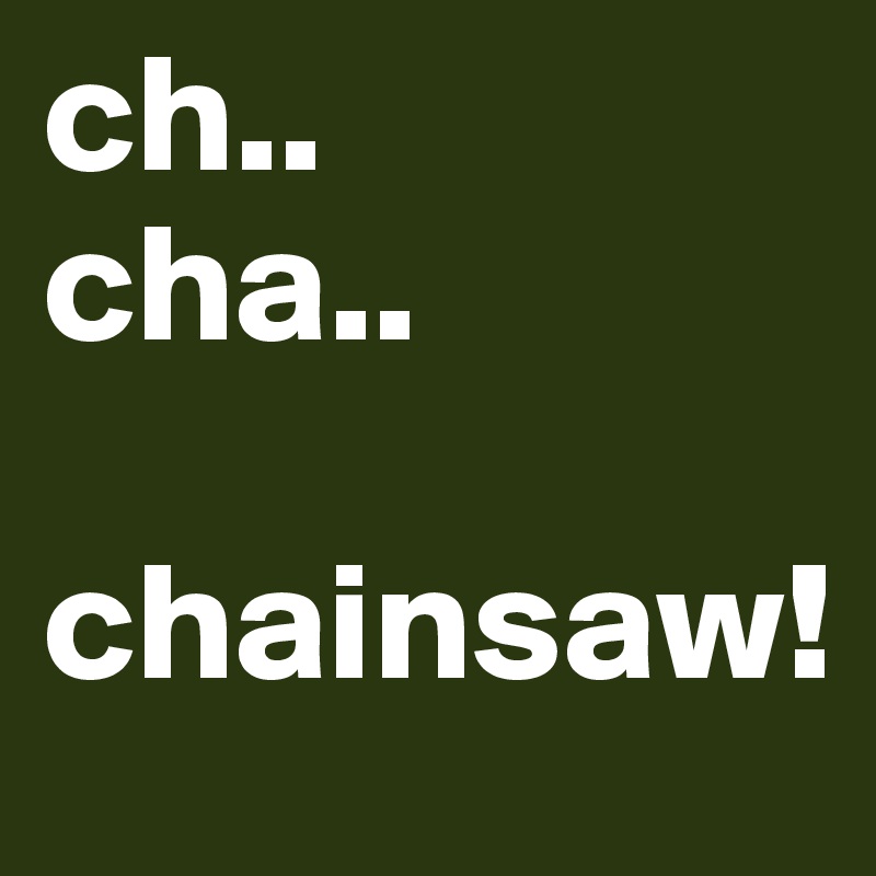 ch..
cha..
 chainsaw!