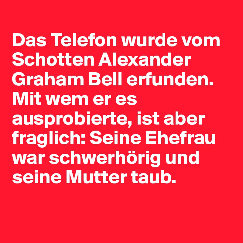 
Das Telefon wurde vom Schotten Alexander Graham Bell erfunden. Mit wem er es ausprobierte, ist aber fraglich: Seine Ehefrau war schwerhörig und seine Mutter taub.

