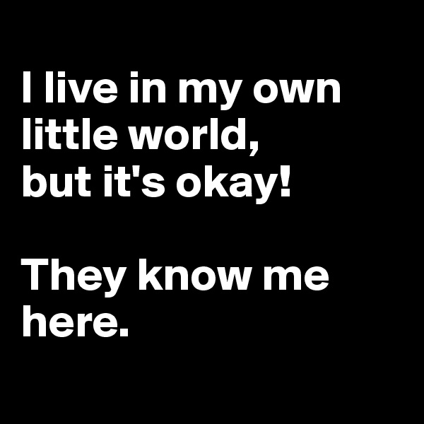 
I live in my own little world, 
but it's okay! 

They know me here.

