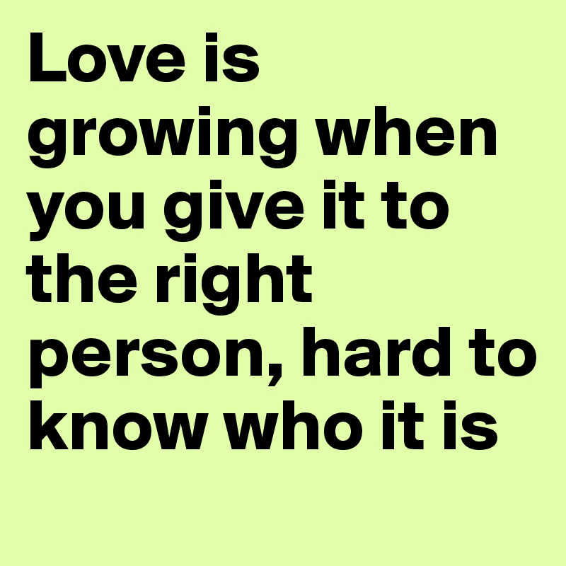 Love is growing when you give it to the right person, hard to know who it is