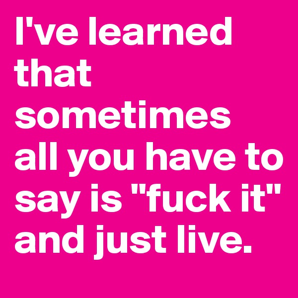 I've learned that sometimes all you have to say is "fuck it" 
and just live.