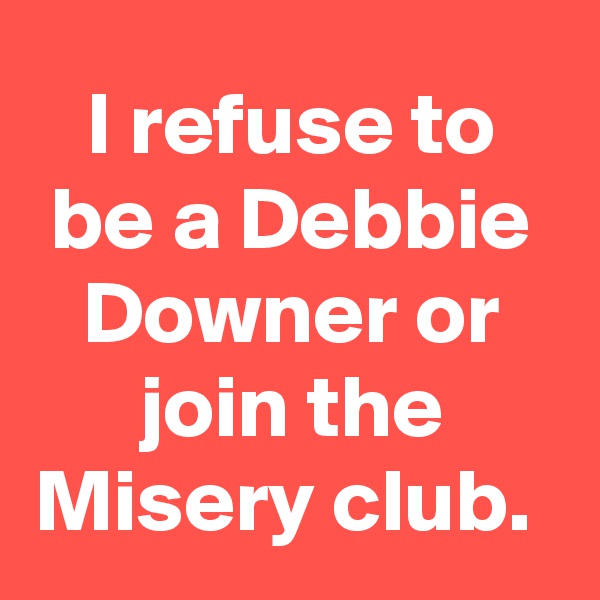 I refuse to be a Debbie Downer or join the Misery club. 