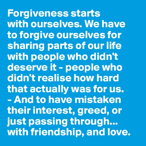 Forgiveness starts 
with ourselves. We have 
to forgive ourselves for sharing parts of our life with people who didn't deserve it - people who didn't realise how hard that actually was for us. 
- And to have mistaken 
their interest, greed, or just passing through... with friendship, and love. 
