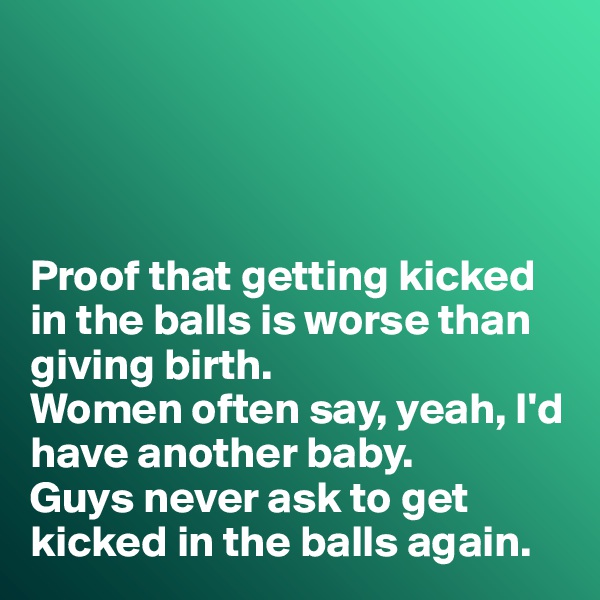 




Proof that getting kicked in the balls is worse than giving birth. 
Women often say, yeah, I'd have another baby. 
Guys never ask to get kicked in the balls again. 