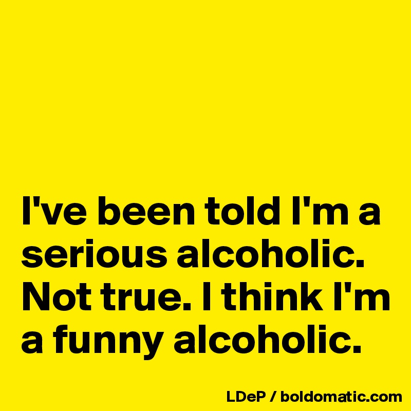 



I've been told I'm a serious alcoholic. Not true. I think I'm a funny alcoholic. 