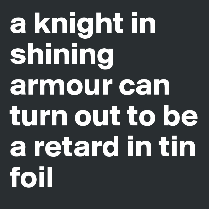 a knight in shining armour can turn out to be a retard in tin foil