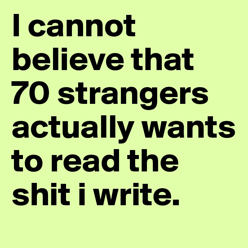 I cannot believe that 70 strangers actually wants to read the shit i write.