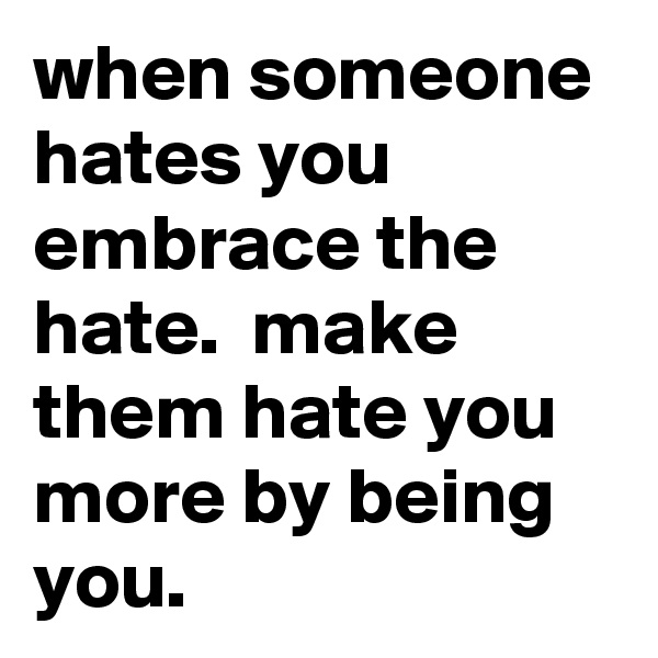 when someone hates you embrace the hate.  make them hate you more by being you. 