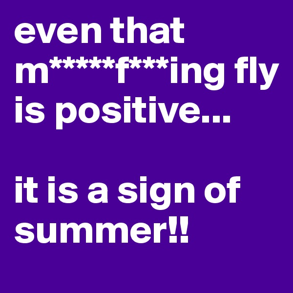 even that m*****f***ing fly is positive...

it is a sign of summer!!