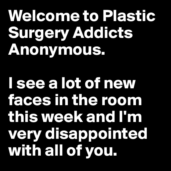 Welcome to Plastic Surgery Addicts Anonymous. 

I see a lot of new faces in the room this week and I'm very disappointed with all of you.