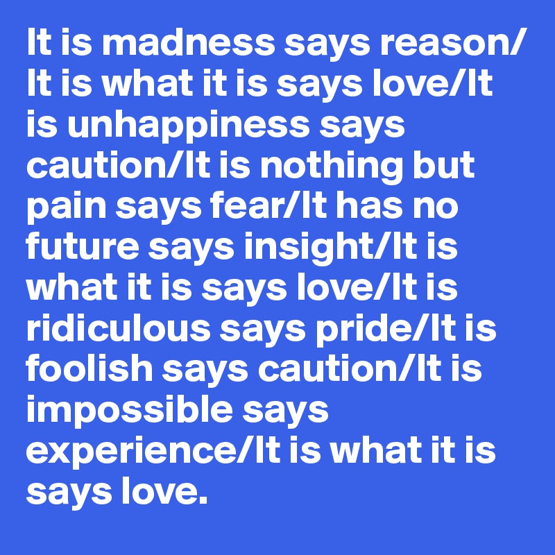 It is madness says reason/
It is what it is says love/It is unhappiness says caution/It is nothing but pain says fear/It has no future says insight/It is what it is says love/It is ridiculous says pride/It is foolish says caution/It is impossible says experience/It is what it is says love.