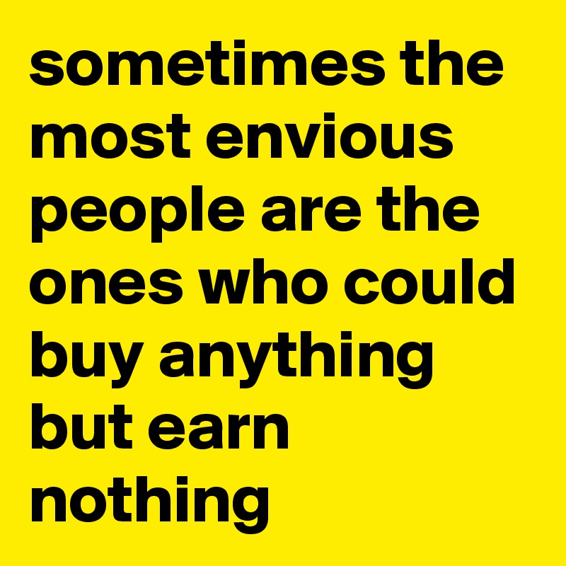 sometimes the most envious people are the ones who could buy anything but earn nothing