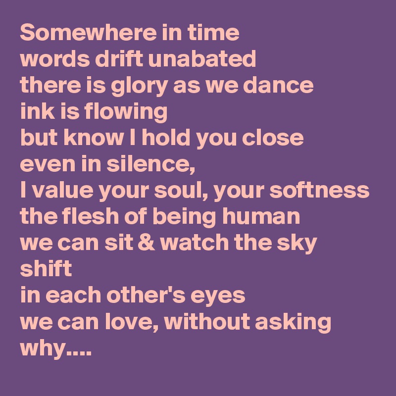 Somewhere in time
words drift unabated
there is glory as we dance
ink is flowing
but know I hold you close
even in silence,
I value your soul, your softness
the flesh of being human
we can sit & watch the sky shift
in each other's eyes
we can love, without asking why....