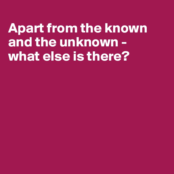 
Apart from the known and the unknown - 
what else is there?






