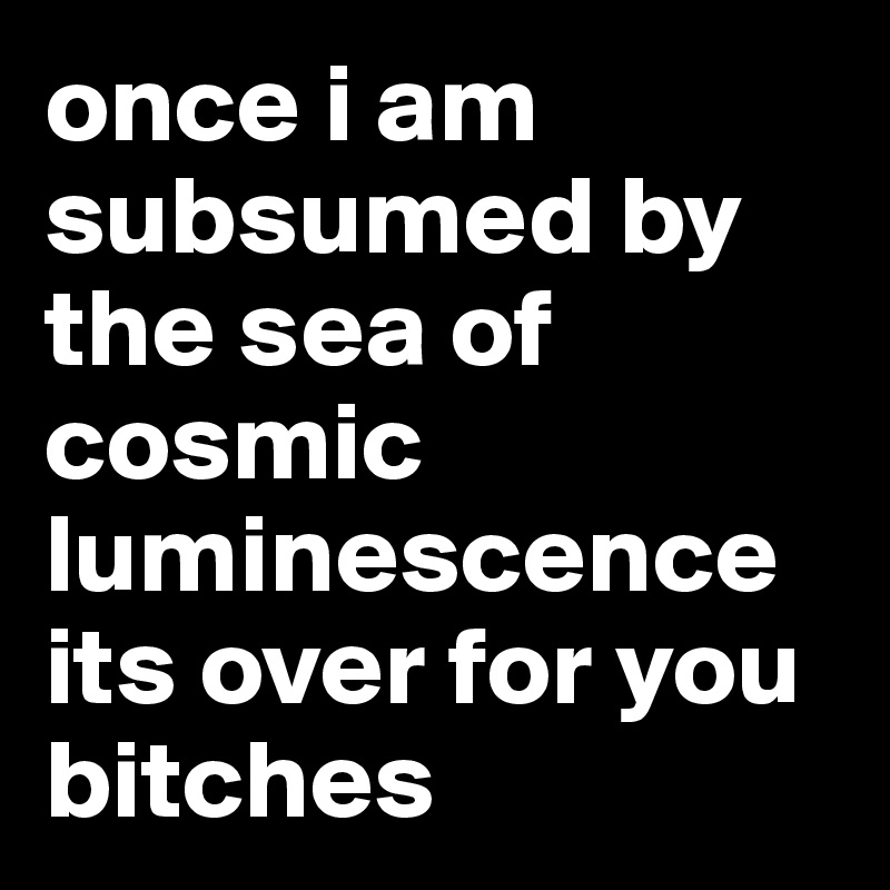 once i am subsumed by the sea of cosmic luminescence its over for you bitches